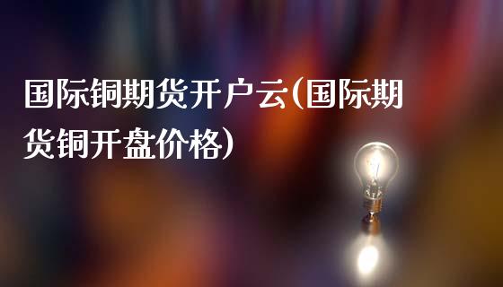 国际铜期货开户云(国际期货铜开盘价格)