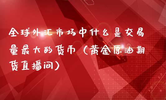 全球外汇市场中什么是交易量最大的货币（黄金原油期货直播间）