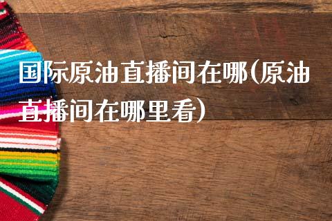 国际原油直播间在哪(原油直播间在哪里看)