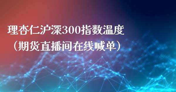 理杏仁沪深300指数温度（期货直播间在线喊单）