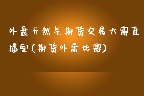 外盘天然气期货交易大赛直播室(期货外盘比赛)