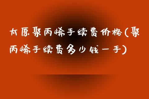 太原聚丙烯手续费价格(聚丙烯手续费多少钱一手)