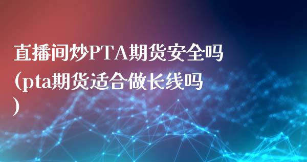 直播间炒PTA期货安全吗(pta期货适合做长线吗)