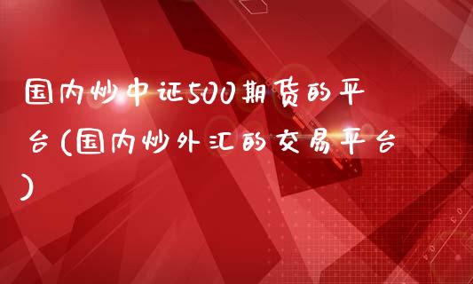 国内炒中证500期货的平台(国内炒外汇的交易平台)