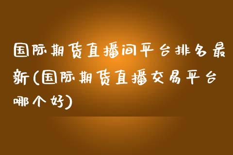 国际期货直播间平台排名最新(国际期货直播交易平台哪个好)