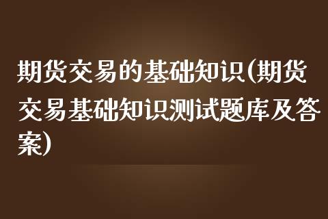 期货交易的基础知识(期货交易基础知识测试题库及答案)