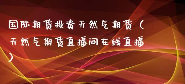 国际期货投资天然气期货（天然气期货直播间在线直播）