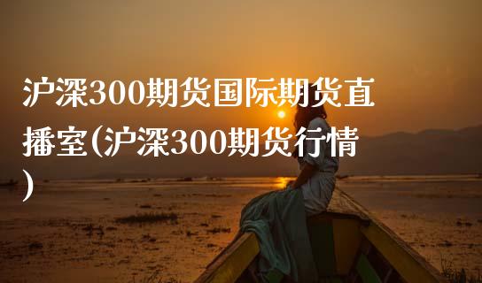 沪深300期货国际期货直播室(沪深300期货行情)