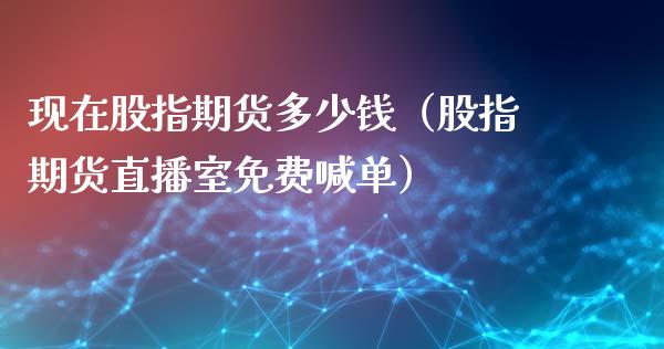 现在股指期货多少钱（股指期货直播室免费喊单）